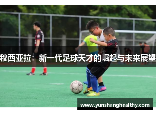 穆西亚拉：新一代足球天才的崛起与未来展望